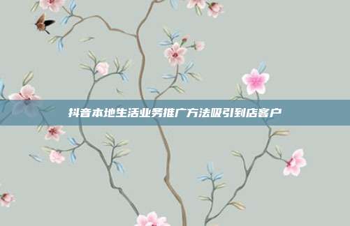 抖音本地生活业务推广方法吸引到店客户
