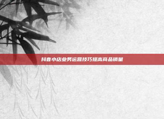 抖音小店业务运营技巧提高商品销量