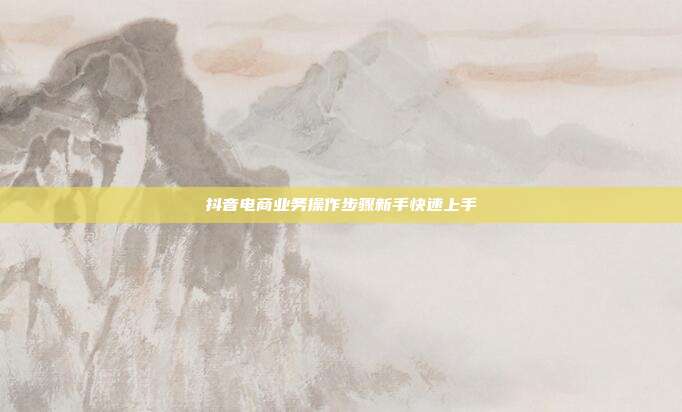 抖音电商业务操作步骤新手快速上手