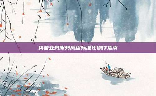 抖音业务服务流程标准化操作指南