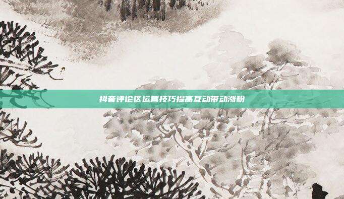 抖音评论区运营技巧提高互动带动涨粉
