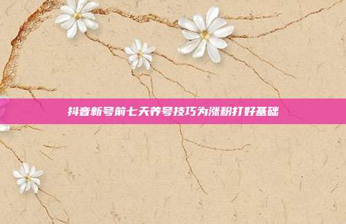 抖音新号前七天养号技巧为涨粉打好基础