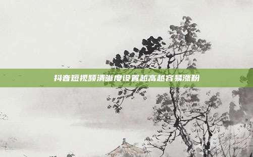 抖音短视频清晰度设置越高越容易涨粉