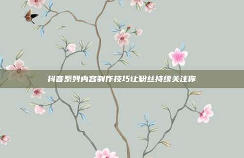 抖音系列内容制作技巧让粉丝持续关注你