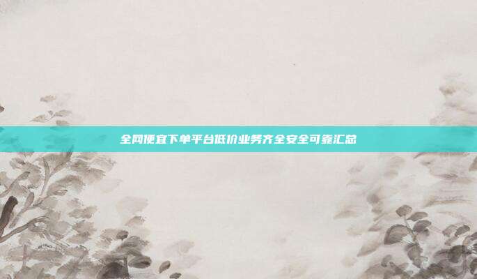全网便宜下单平台低价业务齐全安全可靠汇总