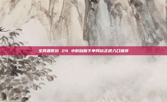 全网最低价 24 小时自助下单网站正规入口推荐
