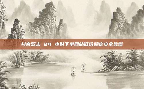 抖音双击 24 小时下单网站低价稳定安全靠谱