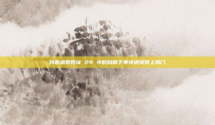 抖音点赞网址 24 小时自助下单快速涨赞上热门