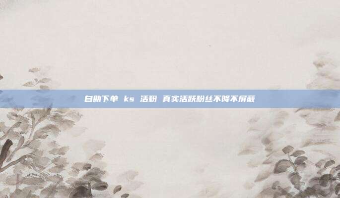 自助下单 ks 活粉 真实活跃粉丝不降不屏蔽