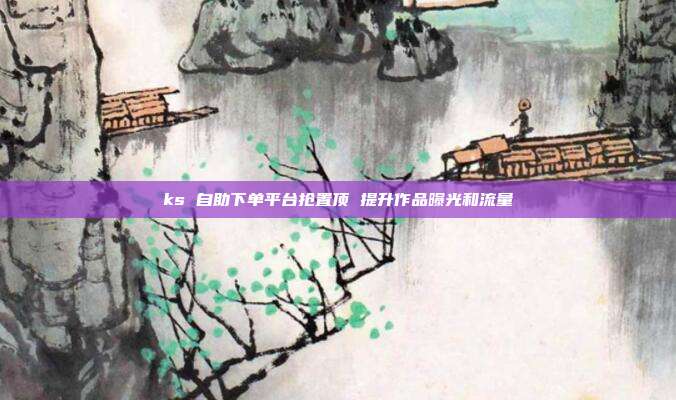 ks 自助下单平台抢置顶 提升作品曝光和流量