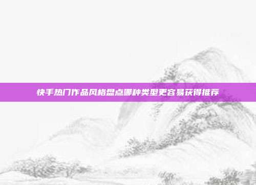 快手热门作品风格盘点哪种类型更容易获得推荐