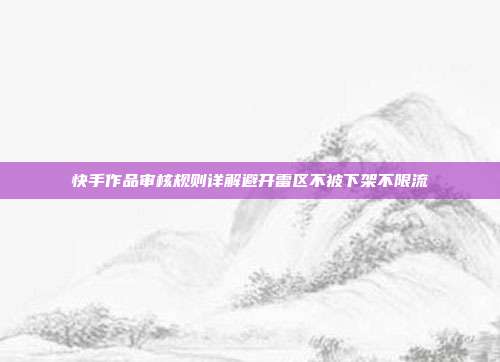 快手作品审核规则详解避开雷区不被下架不限流