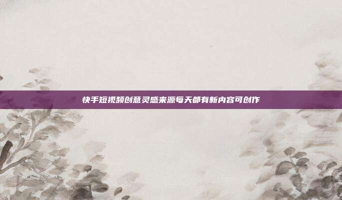 快手短视频创意灵感来源每天都有新内容可创作