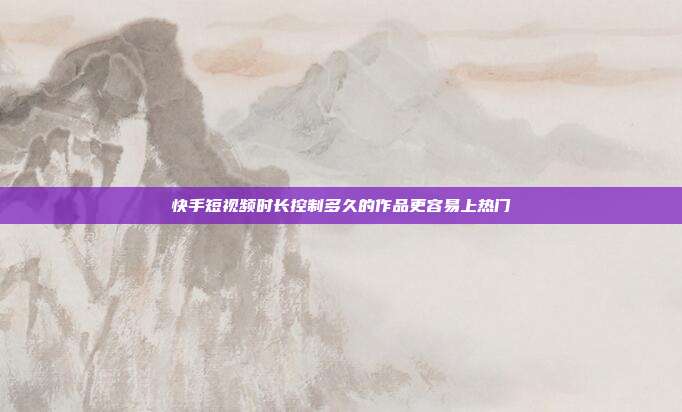 快手短视频时长控制多久的作品更容易上热门