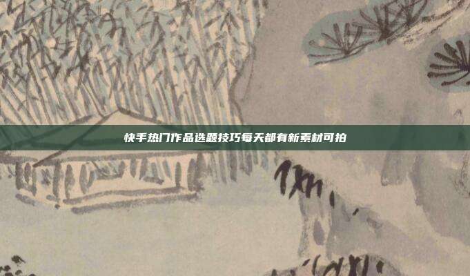 快手热门作品选题技巧每天都有新素材可拍