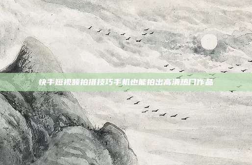 快手短视频拍摄技巧手机也能拍出高清热门作品