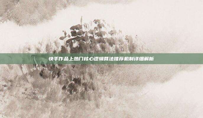 快手作品上热门核心逻辑算法推荐机制详细解析