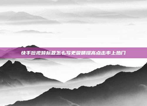 快手短视频标题怎么写更吸睛提高点击率上热门