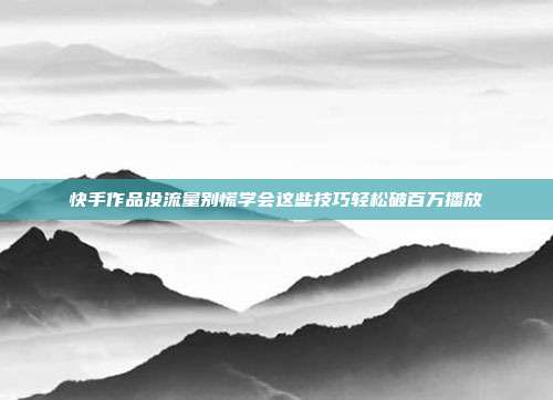 快手作品没流量别慌学会这些技巧轻松破百万播放