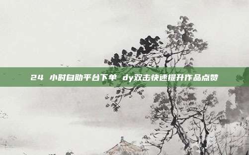 24 小时自助平台下单 dy双击快速提升作品点赞