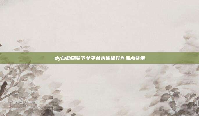 dy自助刷赞下单平台快速提升作品点赞量