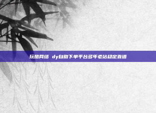 玩酷网络 dy自助下单平台多年老站稳定靠谱