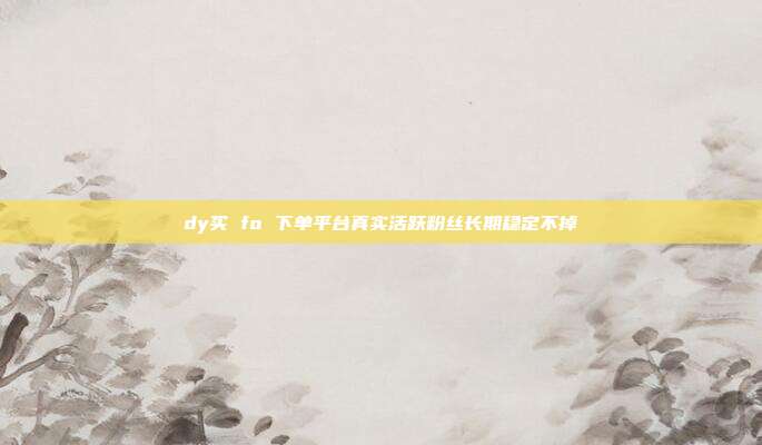 dy买 fo 下单平台真实活跃粉丝长期稳定不掉
