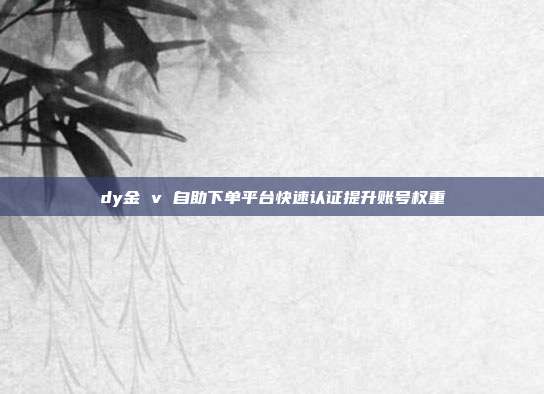 dy金 v 自助下单平台快速认证提升账号权重