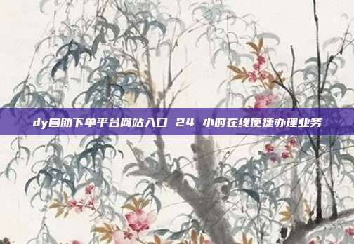 dy自助下单平台网站入口 24 小时在线便捷办理业务