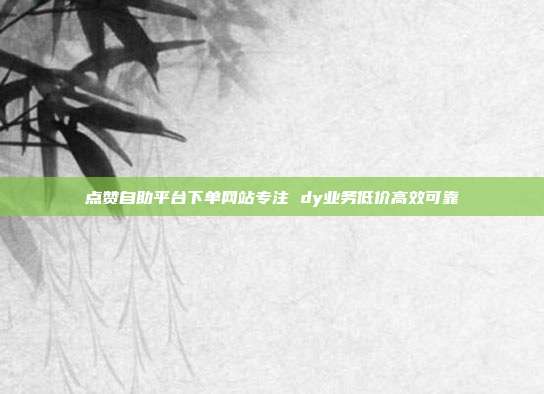 点赞自助平台下单网站专注 dy业务低价高效可靠