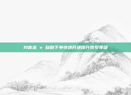 抖音金 v 自助下单快速开通提升账号等级