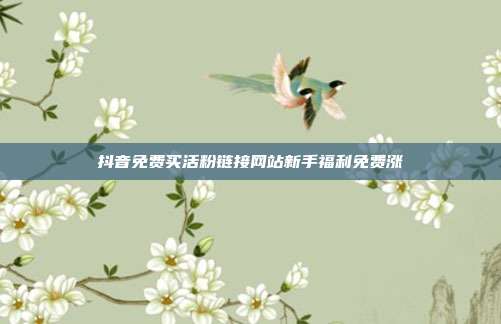 抖音免费买活粉链接网站新手福利免费涨