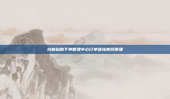 抖音自助下单管理中心订单查询售后便捷