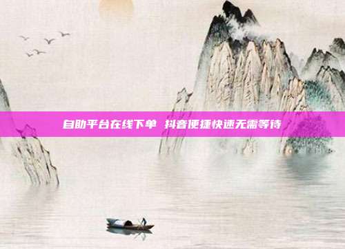 自助平台在线下单 抖音便捷快速无需等待