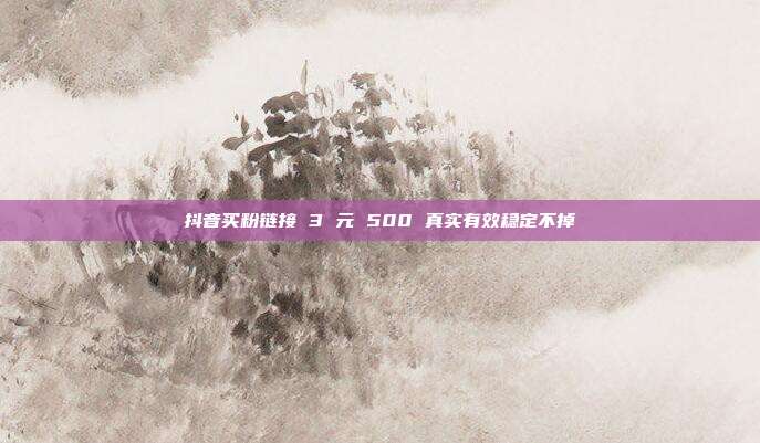 抖音买粉链接 3 元 500 真实有效稳定不掉