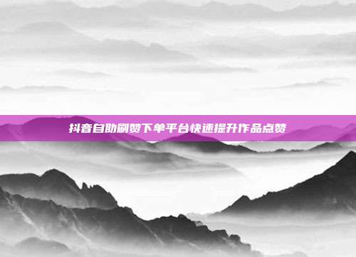 抖音自助刷赞下单平台快速提升作品点赞
