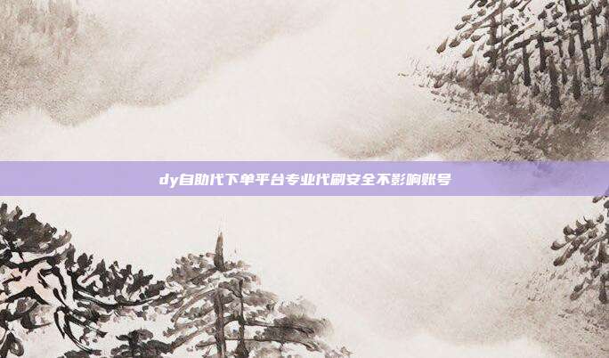 dy自助代下单平台专业代刷安全不影响账号