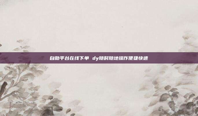 自助平台在线下单 dy随时随地操作便捷快速