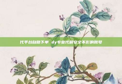代平台自助下单 dy专业代刷安全不影响账号