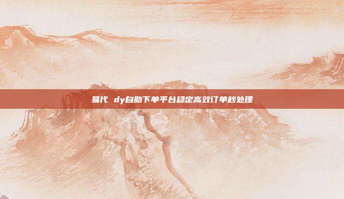 易代 dy自助下单平台稳定高效订单秒处理