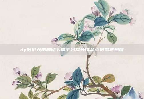 dy低价双击自助下单平台提升作品点赞量与热度