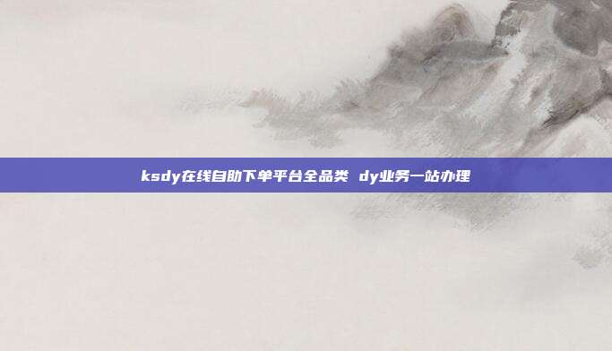 ksdy在线自助下单平台全品类 dy业务一站办理