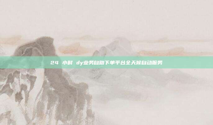 24 小时 dy业务自助下单平台全天候自动服务