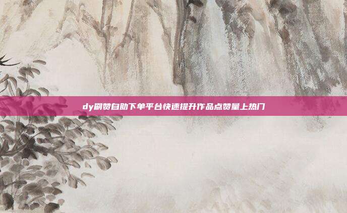 dy刷赞自助下单平台快速提升作品点赞量上热门