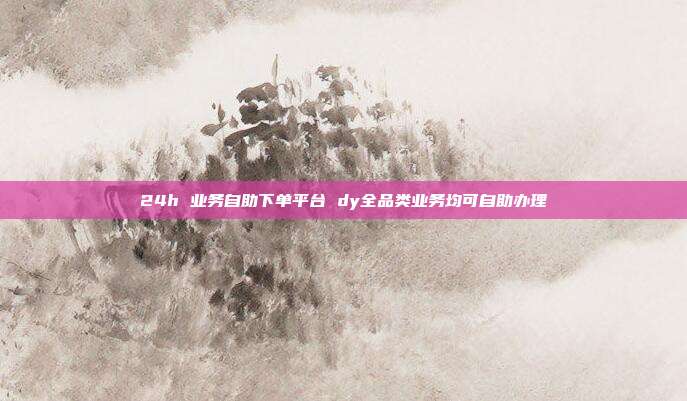 24h 业务自助下单平台 dy全品类业务均可自助办理
