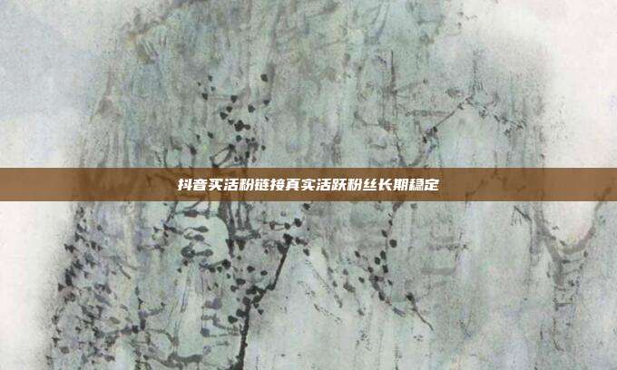 抖音买活粉链接真实活跃粉丝长期稳定