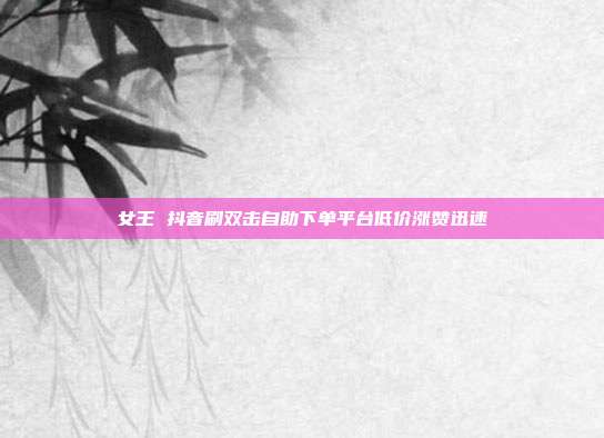 女王 抖音刷双击自助下单平台低价涨赞迅速