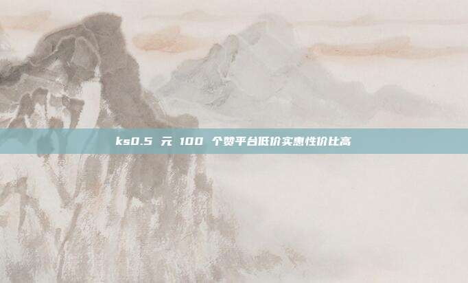 ks0.5 元 100 个赞平台低价实惠性价比高