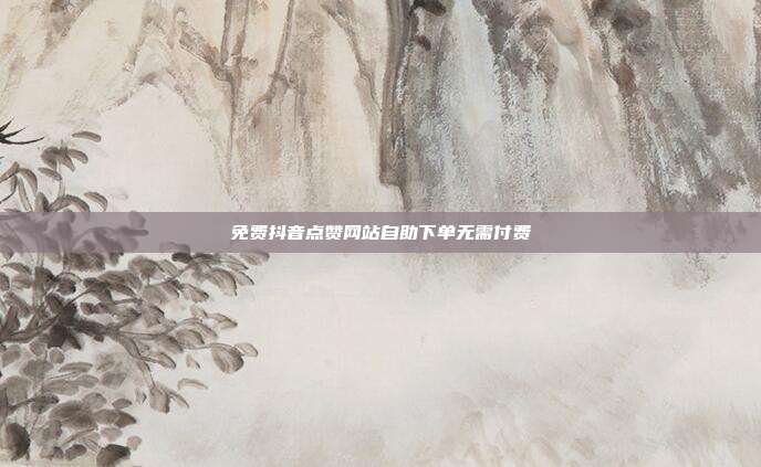 免费抖音点赞网站自助下单无需付费