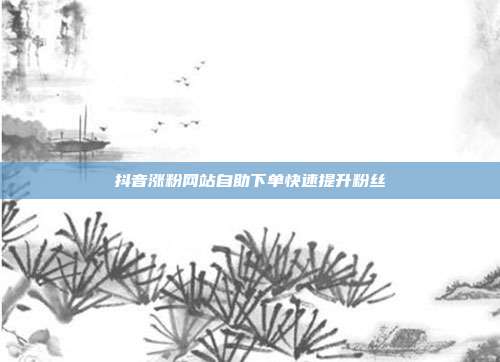 抖音涨粉网站自助下单快速提升粉丝